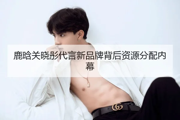 鹿晗关晓彤代言新品牌背后资源分配内幕