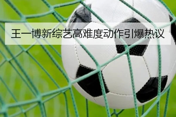 王一博新综艺高难度动作引爆热议